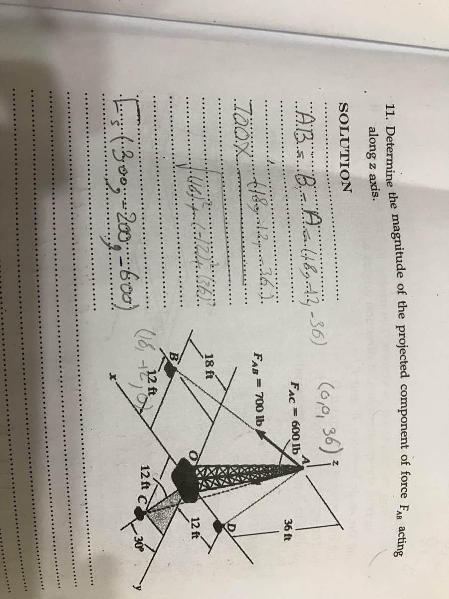 11. Determine the magnitude of the projected component of force F.. acti
along z axis.
SOLUTION
(o,0, 36)
"ABis Bir Aal489-44 -56)
5...
FAC = 6001b
36 ft
FAB = 700 1b
18 ft
12 ft
12 ft
12 ft C 30

