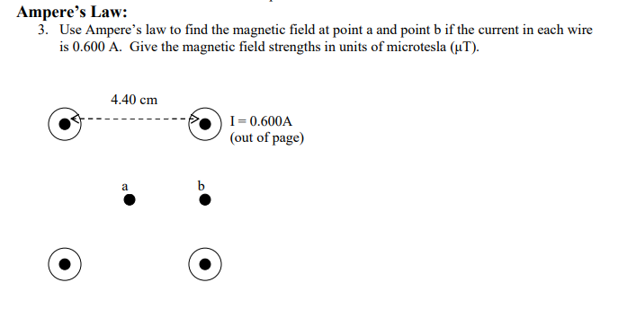 Ampere's Law:
3. Use Ampere's law to find the magnetic field at point a and point b if the current in each wire
is 0.600 A. Give the magnetic field strengths in units of microtesla (uT).
4.40 cm
I= 0.600A
(out of page)
a
b
