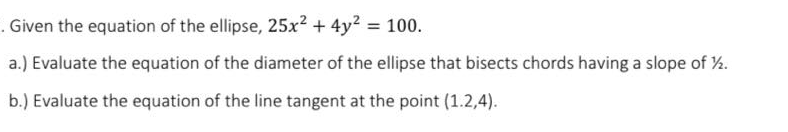 . Given the equation of the ellipse, 25x2 + 4y2 = 100.
a.) Evaluate the equation of the diameter of the ellipse that bisects chords having a slope of %.
b.) Evaluate the equation of the line tangent at the point (1.2,4).
