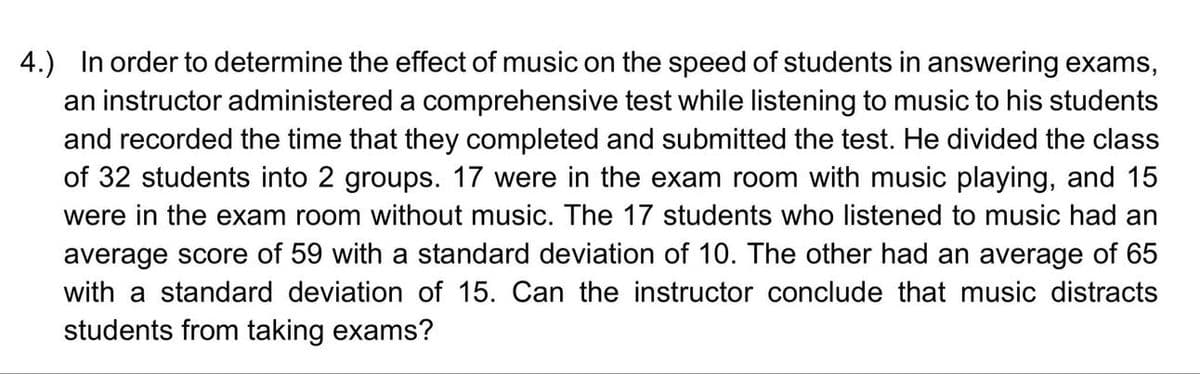 4.) In order to determine the effect of music on the speed of students in answering exams,
an instructor administered a comprehensive test while listening to music to his students
and recorded the time that they completed and submitted the test. He divided the class
of 32 students into 2 groups. 17 were in the exam room with music playing, and 15
were in the exam room without music. The 17 students who listened to music had an
average score of 59 with a standard deviation of 10. The other had an average of 65
with a standard deviation of 15. Can the instructor conclude that music distracts
students from taking exams?
