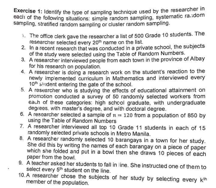 Exercise 1: Identify the type of sampling technique used by the researcher in
each of the following situations: simple random sampling, systematic ra.idom
sampling, stratified random sampling or cluster random sampling.
1. The office clerk gave the researcher a list of 500 Grade 10 students. The
researcher selected every 20th name on the list.
2. In a recent research that was conducted in a private school, the subjects
of the study were selected using the Table of Random Numbers.
3. A researcher interviewed people from each town in the province of Albay
for his research on population.
4. A researcher is doing a research work on the student's reaction to the
newly implemented curriculum in Mathematics and interviewed every
10th siudent entering the gate of the school.
5. A researcher who is studying the effects of educational attainment on
promotion conducted a survey of 50 randomly selected workers from
eauh of these categories: high schcol graduate, with undergraduate
degrees, with master's degree, and with doctoral degree.
6. A researcher selected a sample of n 120 from a population of 850 by
using the Table of Random Numbers
7. A researcher interviewed all top 10 Grade 11 students in each of 15
randomly selected private schools in Metro Manila.
8. A researcher randomly selected 10 barangays in a town for her study.
She did this by writing the names of each barangay on a piece of paper
which she folded and put in a bowl then she draws 10 pieces of each
paper from the bowl.
9. A teacher asked her students to fall in line. She instructed one of them to
select every 5th student on the line.
10. A researcher chose the subjects of her study by selecting every kth
member of the population.
