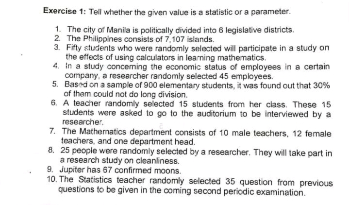 Exercise 1: Tell whether the given value is a statistic or a parameter.
1. The city of Manila is politically divided into 6 legislative districts.
2. The Philippines consists of 7,107 islands.
3. Fifty students who were randomly selected will participate in a study on
the effects of using calculators in learning mathematics.
4. in a study concerning the economic status of employees in a certain
company, a researcher randomly selected 45 employees.
5. Based on a sample of 900 elementary students, it was found out that 30%
of them could not do long division.
6. A teacher randomly selected 15 students from her class. These 15
students were asked to go to the auditorium to be interviewed by a
researcher.
7. The Mathernatics department consists of 10 male teachers, 12 female
teachers, and one department head.
8. 25 people were randomly selected by a researcher. They will take part in
a research study on cleanliness.
9. Jupiter has 67 confirmed moons.
10. The Statistics teacher randomly selected 35 question from previous
questions to be given in the coming second periodic examination.

