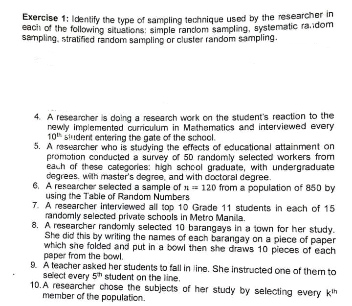 Exercise 1: Identify the type of sampling technique used by the researcher in
each of the following situations: simple random sampling, systematic ra.idom
sampling, stratified random sampling or cluster random sampling.
4. A researcher is doing a research work on the student's reaction to the
newly implemented curriculum in Mathematics and interviewed every
10th student entering the gate of the school.
5. A researcher who is studying the effects of educational attainment on
promotion conducted a survey of 50 randomly selected workers from
eauh of these categories: high schcol graduate, with undergraduate
degrees, with master's degree, and with doctoral degree.
6. A researcher selected a sample of n 120 from a population of 850 by
using the Table of Random Numbers
7. A researcher interviewed all top 10 Grade 11 students in each of 15
randomly selected private schools in Metro Manila.
8. A researcher randomly selected 10 barangays in a town for her study.
She did this by writing the names of each barangay on a piece of paper
which she folded and put in a bowl then she draws 10 pieces of each
paper from the bowl.
9. A teacher asked her students to fall in line. She instructed one of them to
select every 5th student on the line.
10. A researcher chose the subjects of her study by selecting every kth
member of the population.

