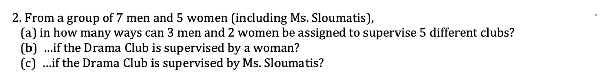 2. From a group of 7 men and 5 women (including Ms. Sloumatis),
(a) in how many ways can 3 men and 2 women be assigned to supervise 5 different clubs?
(b) ...if the Drama Club is supervised by a woman?
(c) ...if the Drama Club is supervised by Ms. Sloumatis?