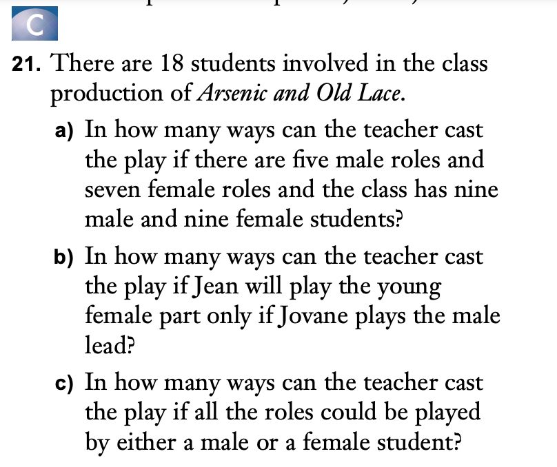 C
21. There are 18 students involved in the class
production of Arsenic and Old Lace.
a) In how many ways can the teacher cast
the play if there are five male roles and
seven female roles and the class has nine
male and nine female students?
b) In how many ways can the teacher cast
the play if Jean will play the young
female part only if Jovane plays the male
lead?
c) In how many ways can the teacher cast
the play if all the roles could be played
by either a male or a female student?