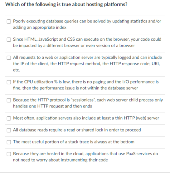 Which of the following is true about hosting platforms?
Poorly executing database queries can be solved by updating statistics and/or
adding an appropriate index
O Since HTML, JavaScript and CSS can execute on the browser, your code could
be impacted by a different browser or even version of a browser
All requests to a web or application server are typically logged and can include
the IP of the client, the HTTP request method, the HTTP response code, URI,
etc.
If the CPU utilization % is low, there is no paging and the I/O performance is
fine, then the performance issue is not within the database server
Because the HTTP protocol is "sessionless", each web server child process only
handles one HTTP request and then ends
Most often, application servers also include at least a thin HTTP (web) server
All database reads require a read or shared lock in order to proceed
The most useful portion of a stack trace is always at the bottom
Because they are hosted in the cloud, applications that use Paas services do
not need to worry about instrumenting their code
