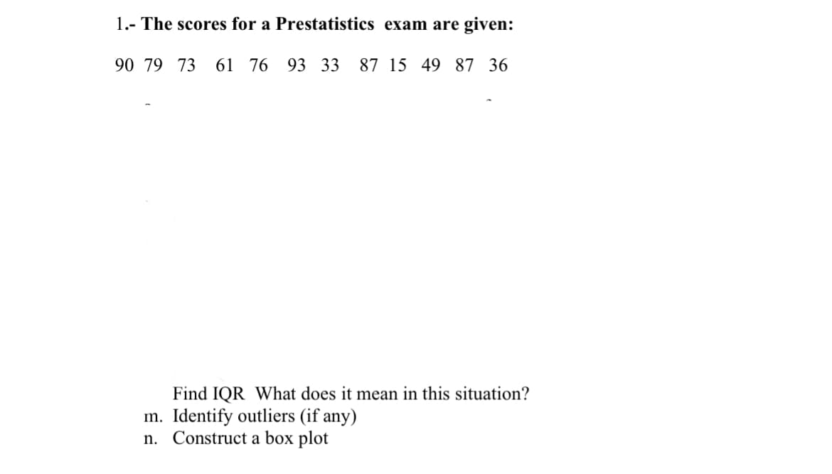 1.- The scores for a Prestatistics exam are given:
90 79 73 61 76 93 33 87 15 49 87 36
Find IQR What does it mean in this situation?
m. Identify outliers (if any)
n. Construct a box plot