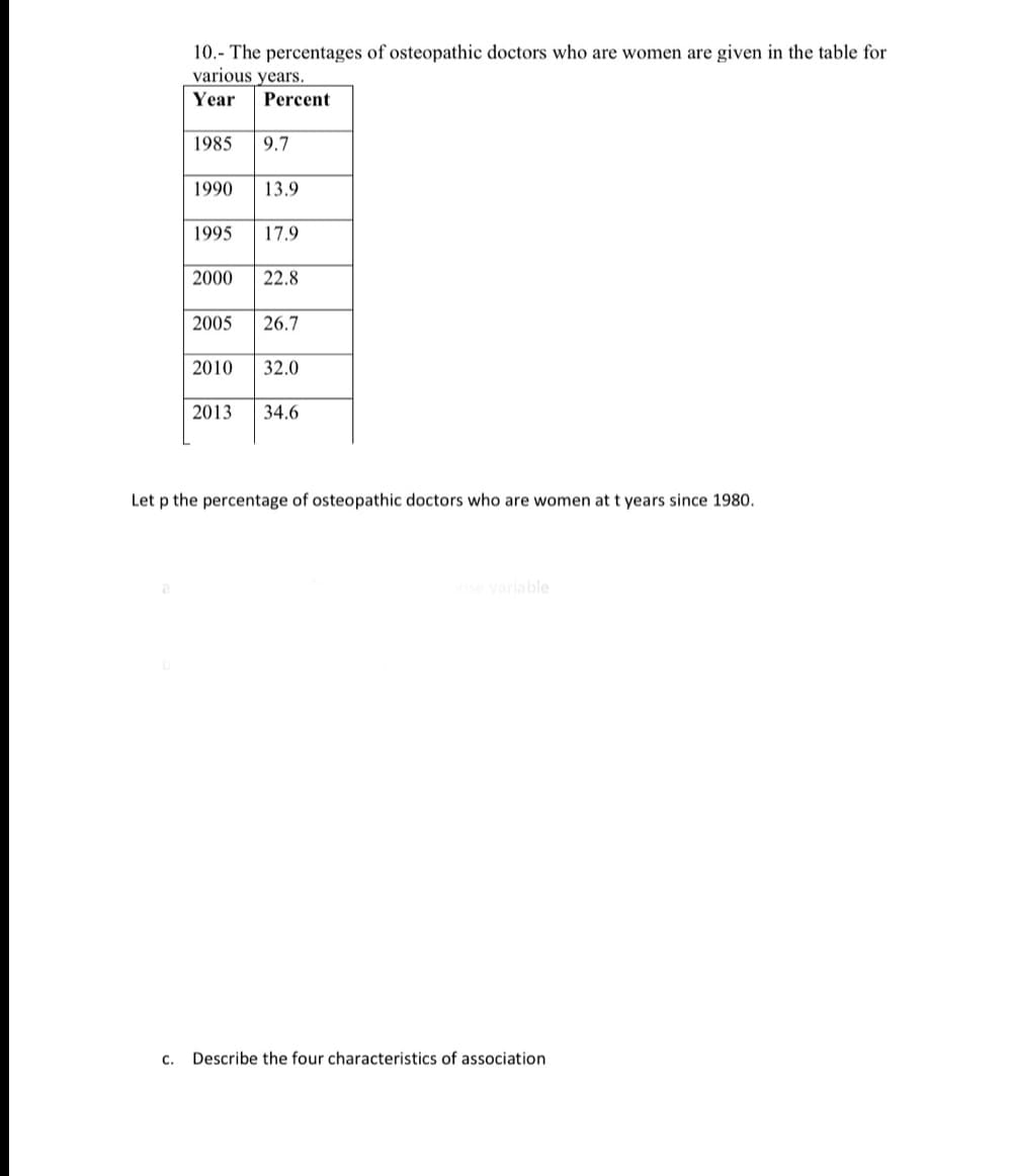 10. The percentages of osteopathic doctors who are women are given in the table for
various years.
Year Percent
1985 9.7
1990
13.9
1995 17.9
2000 22.8
2005 26.7
2010 32.0
2013 34.6
Let p the percentage of osteopathic doctors who are women at t years since 1980.
onse variable
C.
Describe the four characteristics of association.