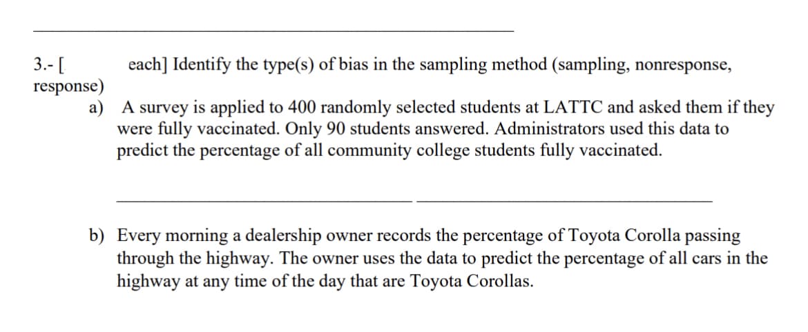 3.- [
each] Identify the type(s) of bias in the sampling method (sampling, nonresponse,
response)
a)
A survey is applied to 400 randomly selected students at LATTC and asked them if they
were fully vaccinated. Only 90 students answered. Administrators used this data to
predict the percentage of all community college students fully vaccinated.
b) Every morning a dealership owner records the percentage of Toyota Corolla passing
through the highway. The owner uses the data to predict the percentage of all cars in the
highway at any time of the day that are Toyota Corollas.