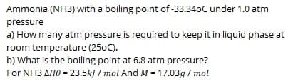 Ammonia (NH3) with a boiling point of -33.340C under 1.0 atm
pressure
a) How many atm pressure is required to keep it in liquid phase at
room temperature (250C).
b) What is the boiling point at 6.8 atm pressure?
For NH3 AHO = 23.5k] / mol And M = 17.03g / mol
