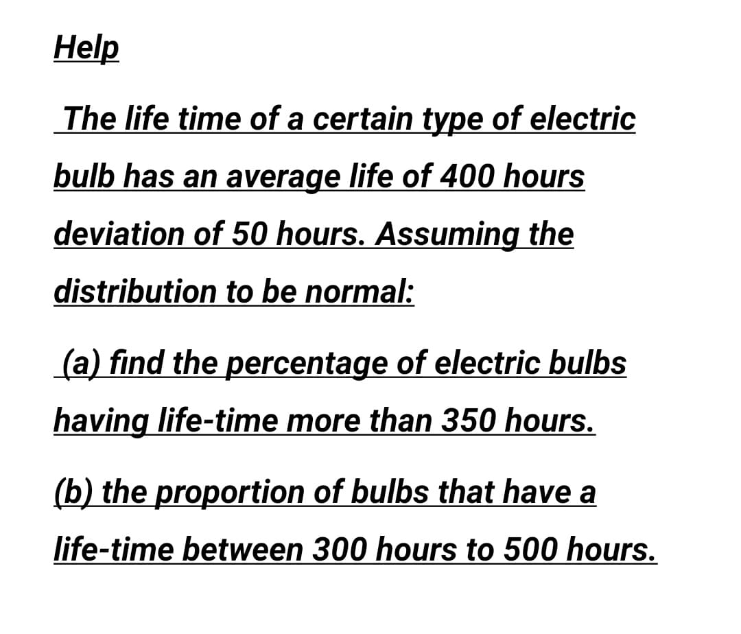 Help
The life time of a certain type of electric
bulb has an average life of 400 hours
deviation of 50 hours. Assuming the
distribution to be normal:
(a) find the percentage of electric bulbs
having life-time more than 350 hours.
(b) the proportion of bulbs that have a
life-time between 300 hours to 500 hours.
