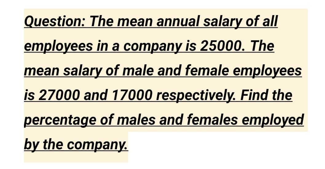 Question: The mean annual salary of all
employees in a company is 25000. The
mean salary of male and female employees
is 27000 and 17000 respectively. Find the
percentage of males and females employed
by the company.
