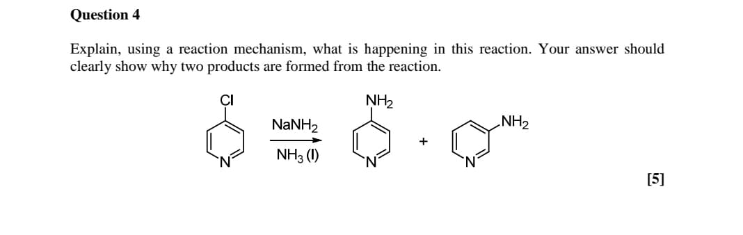 Question 4
Explain, using a reaction mechanism, what is happening in this reaction. Your answer should
clearly show why two products are formed from the reaction.
NH2
NaNH2
NH3 (1)
NH2
[5]