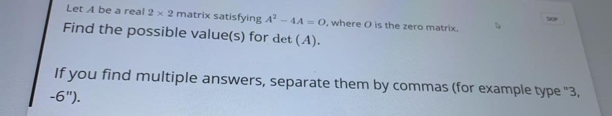 SKIP
Let A be a real 2 x 2 matrix satisfying A?
4A = 0, where O is the zero matrix.
Find the possible value(s) for det (A).
If you find multiple answers, separate them by commas (for example type "3,
-6").
