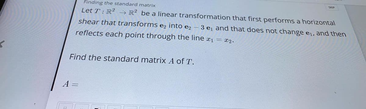 SKIP
Finding the standard matrix
Let T : R² -→ R² be a linear transformation that first performs a horizontal
shear that transforms e2 into e2 – 3 e¡ and that does not change e1, and then
reflects each point through the line x1 = x2.
Find the standard matrix A of T.
A
