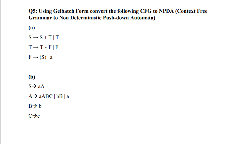Q5: Using Geibatch Form convert the following CFG to NPDA (Context Free
Grammar to Non Deterministic Push-down Automata)
(a)
S→S + T T
T→T * F | F
F→ (S) | a
(b)
S➜ aA
A> aABC | bB|a
B➜ b
C➜c
