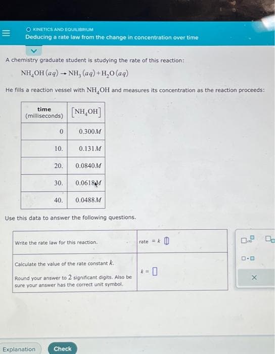 =
O KINETICS AND EQUILIBRIUM
Deducing a rate law from the change in concentration over time
A chemistry graduate student is studying the rate of this reaction:
NH,OH (aq) → NH, (aq)+H,O(aq)
He fills a reaction vessel with NH OH and measures its concentration as the reaction proceeds:
time
(milliseconds)
0
10.
20.
Explanation
30.
40.
[NH₂OH]
0.300M
0.131M
0.0840M
Check
0.0618M
Use this data to answer the following questions.
0.0488M
Write the rate law for this reaction.
Calculate the value of the rate constant k.
Round your answer to 2 significant digits. Also be
sure your answer has the correct unit symbol.
rate=&
k=
ロ・ロ
X