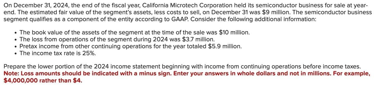 On December 31, 2024, the end of the fiscal year, California Microtech Corporation held its semiconductor business for sale at year-
end. The estimated fair value of the segment's assets, less costs to sell, on December 31 was $9 million. The semiconductor business
segment qualifies as a component of the entity according to GAAP. Consider the following additional information:
• The book value of the assets of the segment at the time of the sale was $10 million.
The loss from operations of the segment during 2024 was $3.7 million.
Pretax income from other continuing operations for the year totaled $5.9 million.
The income tax rate is 25%.
●
Prepare the lower portion of the 2024 income statement beginning with income from continuing operations before income taxes.
Note: Loss amounts should be indicated with a minus sign. Enter your answers in whole dollars and not in millions. For example,
$4,000,000 rather than $4.
