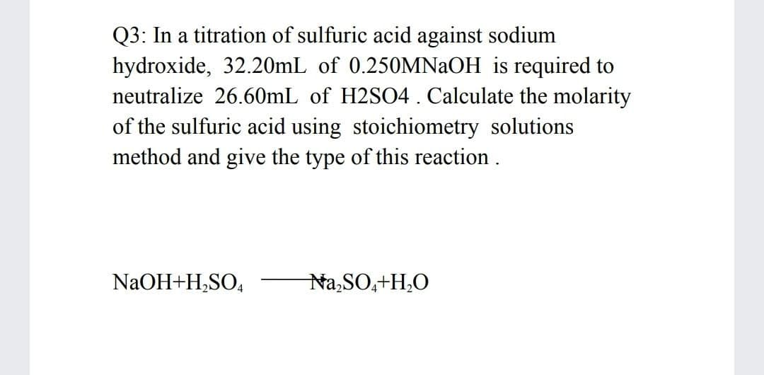 Q3: In a titration of sulfuric acid against sodium
hydroxide, 32.20mL of 0.250MNAOH is required to
neutralize 26.60mL of H2SO4 . Calculate the molarity
of the sulfuric acid using stoichiometry solutions
method and give the type of this reaction .
NaOH+H,SO,
Na,SO,+H,O
