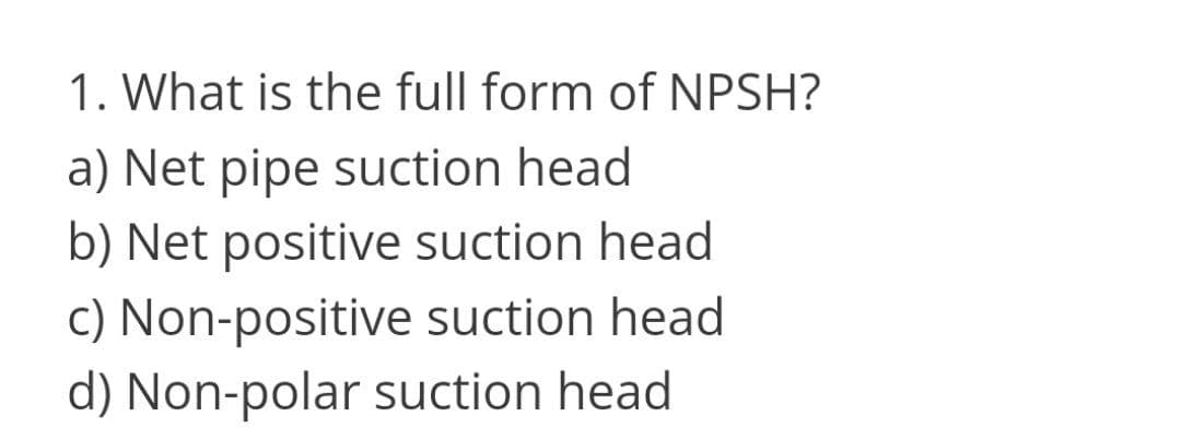 1. What is the full form of NPSH?
a) Net pipe suction head
b) Net positive suction head
c) Non-positive suction head
d) Non-polar suction head
