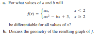 a. For what values of a and b will
Jar,
fix)
lar - bx + 3, x2 2
be differentiable for all values of x?
b. Discuss the geometry of the resulting graph of f.
