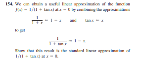 154. We can obtain a useful linear approximation of the function
f(x) - 1/(1 + tan x) at x- O by combining the approximations
1-x
and
tan I- x
to get
1- x.
1+ tan x
Show that this result is the standard linear approximation of
1/(1 + tan x) at x- 0.
