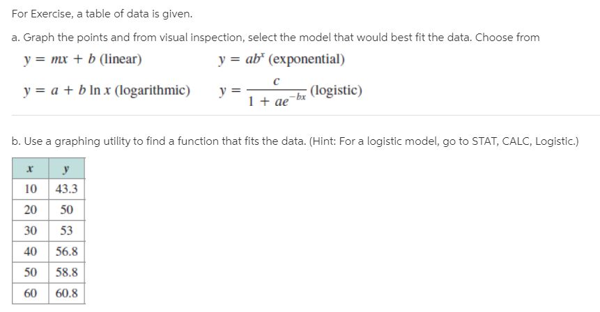 For Exercise, a table of data is given.
a. Graph the points and from visual inspection, select the model that would best fit the data. Choose from
y = mx + b (linear)
y = ab* (exponential)
y = a + b In x (logarithmic)
y
1 + ae
(logistic)
- bx
b. Use a graphing utility to find a function that fits the data. (Hint: For a logistic model, go to STAT, CALC, Logistic.)
10 43.3
20
50
30 53
40 56.8
50
58.8
60
60.8
