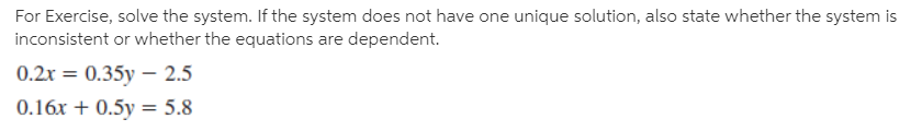 For Exercise, solve the system. If the system does not have one unique solution, also state whether the system is
inconsistent or whether the equations are dependent.
0.2x = 0.35y – 2.5
0.16x + 0.5y = 5.8
%3D
