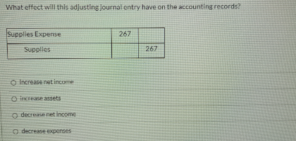 What effect will this adjusting journal entry have on the accounting records?
Supplies Expense
267
Supplies
267
O Increase net income
O increase assets
o decrease net income
o decrease expenses
