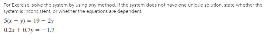 For Exercise, solve the system by using any method. If the system does not have one unique solution, state whether the
system is inconsistent, or whether the equations are dependent.
5(х — у) %3D 19 — 2у
0.2x + 0.7y = -1.7
