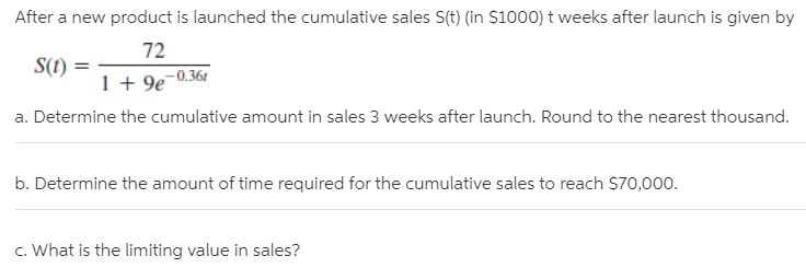 After a new product is launched the cumulative sales S(t) (in $1000) t weeks after launch is given by
S(1)
72
-0.364
1 + 9e
a. Determine the cumulative amount in sales 3 weeks after launch. Round to the nearest thousand.
b. Determine the amount of time required for the cumulative sales to reach S70,000.
c. What is the limiting value in sales?
