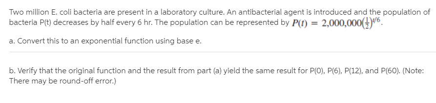 Two million E. coli bacteria are present in a laboratory culture. An antibacterial agent is introduced and the population of
bacteria P(t) decreases by half every 6 hr. The population can be represented by P(t) = 2,000,000(.
a. Convert this to an exponential function using base e.
b. Verify that the original function and the result from part (a) yield the same result for P(0), P(6), P(12), and P(60). (Note:
There may be round-off error.)
