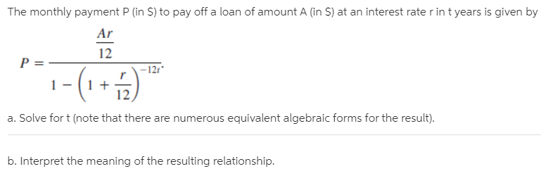 The monthly payment P (in S) to pay off a loan of amount A (in S) at an interest rate r in t years is given by
Ar
P =
12
-12t*
:-(1+)
a. Solve for t (note that there are numerous equivalent algebraic forms for the result).
b. Interpret the meaning of the resulting relationship.
