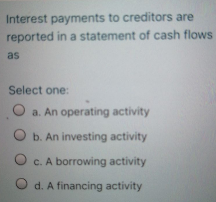 Interest payments to creditors are
reported in a statement of cash flows
as
Select one:
a. An operating activity
b. An investing activity
c. A borrowing activity
d. A financing activity
