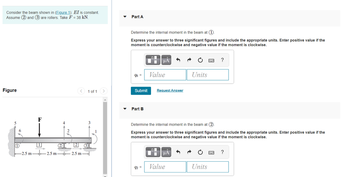 Consider the beam shown in (Figure 1). EI is constant.
Assume (2) and (3 are rollers. Take F = 38 kN.
Part A
Determine the internal moment in the beam at (1).
Express your answer to three significant figures and include the appropriate units. Enter positive value if the
moment is counterclockwise and negative value if the moment is clockwise.
HA
?
96 =
Value
Units
Figure
< 1 of 1
Submit
Request Answer
Part B
F
4
Determine the internal moment in the beam at (2
2
Express your answer to three significant figures and include the appropriate units. Enter positive value if the
moment is counterclockwise and negative value if the moment is clockwise.
2]
-2.5 m –2.5 m – 2.5 m
HÁ
?
q2 =
Value
Units
