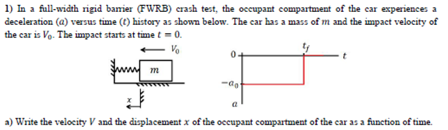 1) In a full-width rigid baier (FWRB) crash test, the occupant compartment of the car experiences a
deceleration (a) versus time (t) history as shown below. The car has a mass of m and the impact velocity of
the car is Vo. The impact starts at time t = 0.
- Vo
0-
m
-ao
a
a) Write the velocity V and the displacement x of the occupant compartment of the car as a function of time.
