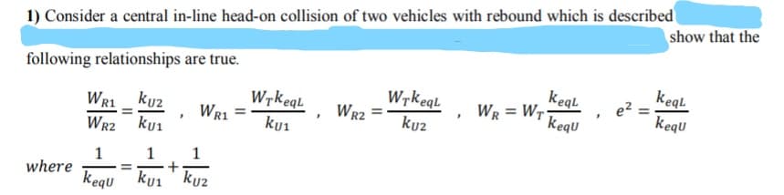 1) Consider a central in-line head-on collision of two vehicles with rebound which is described
show that the
following relationships are true.
keql
kequ
kegl
WR1 _ ku2
WR2 ku1
Wrkeql
Wr1
Wrkegl
Wr2
WR = Wr-
kequ
kui
kuz
1
1
1
where
kegu kui ' ku2
