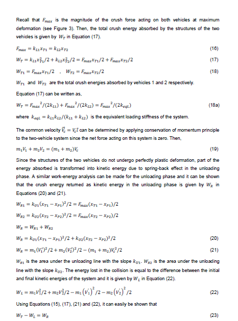 Recall that Fmax is the magnitude of the crush force acting on both vehicles at maximum
deformation (see Figure 3). Then, the total crush energy absorbed by the structures of the two
vehidles is given by Wr in Equation (17).
Fmax = k1X71 = kax7a
(16)
W, = kx,/2 + kı2X,/2 = FmaxXT1/2 + Fmaz*r2/2
(17)
Wr1 = FmaxXr1/2
. Wrz = Fmas*rz/2
(18)
Wri and Wrz are the total crush energies absorbed by vehicles 1 and 2 respectively.
Equation (17) can be written as,
W, = Fmax /(2ka) + Fmar /(2k12) = Fimar /(2keqı)
(18a)
where kegl = kukı2/(kLı + k12) is the equivalent loading stiffness of the system.
The common velocity V. = Vi can be determined by applying conservation of momentum principle
to the two-vehicle system since the net force acting on this system is zero. Then.
m,V, + m2V½ = (m, + m2)V,
(19)
Since the structures of the two vehicles do not undergo perfectly plastic deformation, part of the
energy absorbed is transformed into kinetic energy due to spring-back effect in the unloading
phase. A similar work-energy analysis can be made for the unloading phase and it can be shown
that the crush energy retumed as kinetic energy in the unloading phase is given by Wa in
Equations (20) and (21).
Wa1 = ku, (Xr1 - Xp1)*/2 = Fmaz (Xr1 – Xp1)/2
WR2 = kuz (Xr2 -Xp2)/2 = Fmar(Xrz - Xp2)/2
WR = WR1 + WR2
We = kui (X71 – Xp1)*/2 + kuz(X72 – Xpa)* /2
(20)
- m, (V;)*/2 + m,(V£D* /2 - (m, + m2)V? /2
WR =
(21)
Wan is the area under the unloading line with the slope ku1- Waz is the area under the unloading
line with the slope kyz. The energy lost in the collision is equal to the difference between the initial
and final kinetic energies of the system and it is given by W, in Equation (22).
Wi = m,vi/2 + m2vš/2 - m: (vi)* /2 – m2 (v^)° /2
(22)
Using Equations (15). (17). (21) and (22), it can easily be shown that
W, - WL = WR
(23)
