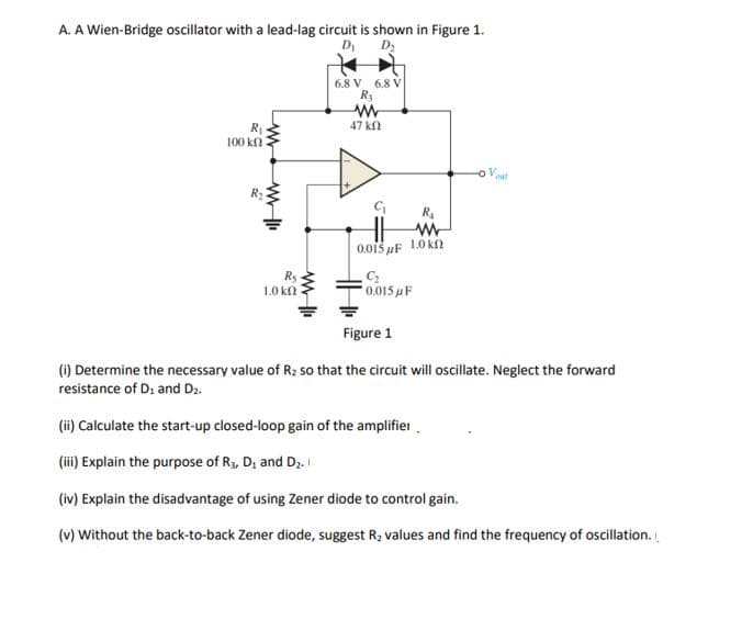A. A Wien-Bridge oscillator with a lead-lag circuit is shown in Figure 1.
DI
D2
6.8 V 6.8 V
R3
47 kn
100 kΩ
o Vout
0.015 uF 1.0 k
Rs
1.0 kf
0.015 uF
Figure 1
(1) Determine the necessary value of R; so that the circuit will oscillate. Neglect the forward
resistance of D: and D2.
(ii) Calculate the start-up closed-loop gain of the amplifier.
(iii) Explain the purpose of R3, D; and Dz.
(iv) Explain the disadvantage of using Zener diode to control gain.
(v) Without the back-to-back Zener diode, suggest R2 values and find the frequency of oscillation.

