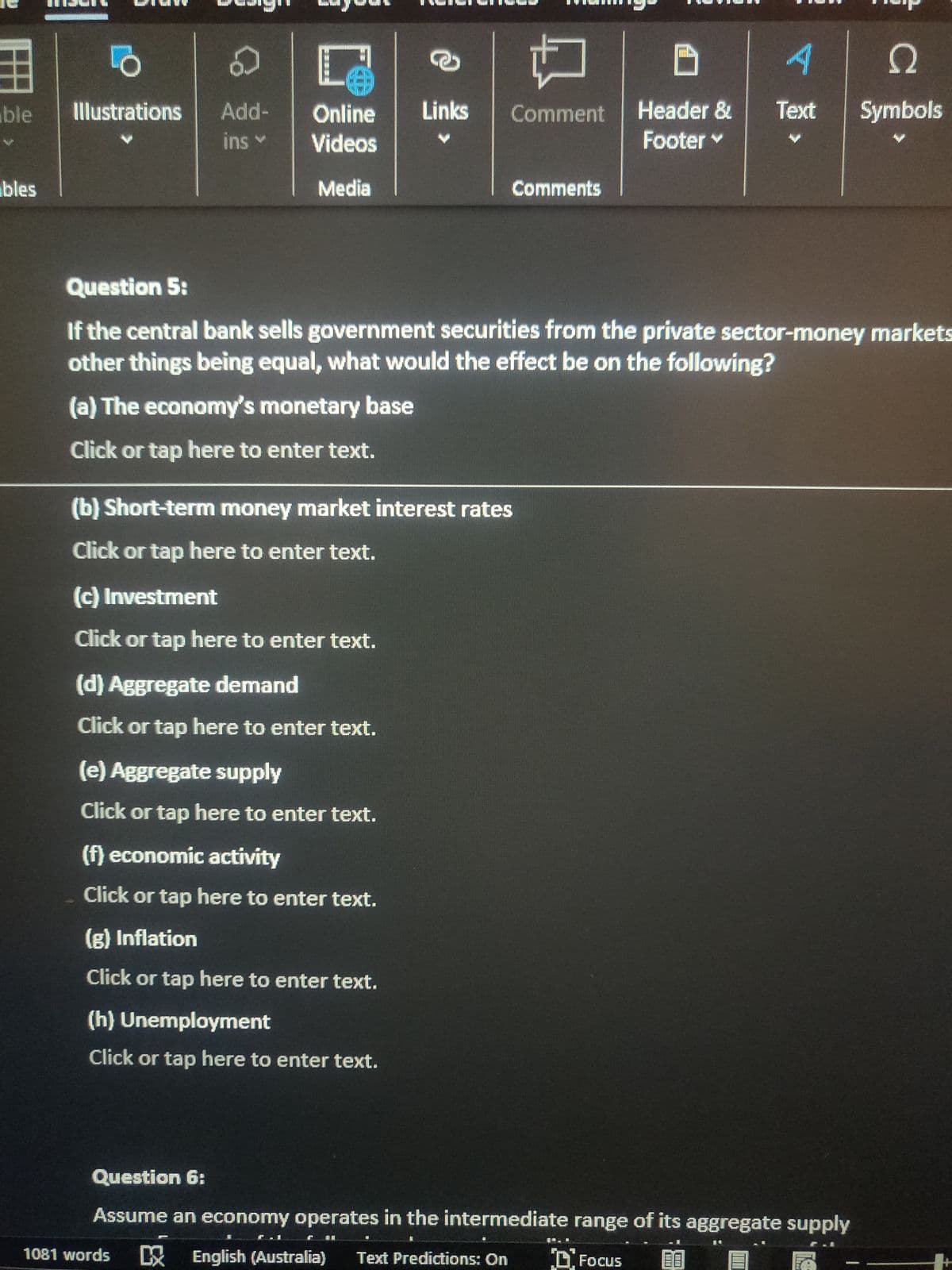 ble
bles
18
Illustrations
Add-
ins Y
凹
Online
Videos
Media
(c) Investment
Click or tap here to enter text.
(d) Aggregate demand
Click or tap here to enter text.
1081 words
(b) Short-term money market interest rates
Click or tap here to enter text.
(e) Aggregate supply
Click or tap here to enter text.
(f) economic activity
Click or tap here to enter text.
(g) Inflation
Click or tap here to enter text.
Links Comment
Question 5:
If the central bank sells government securities from the private sector-money markets
other things being equal, what would the effect be on the following?
(a) The economy's monetary base
Click or tap here to enter text.
(h) Unemployment
Click or tap here to enter text.
Comments
D
Header &
Footer ✓
A
Ω
Text Symbols
Question 6:
Assume an economy operates in the intermediate range of its aggregate supply
English (Australia) Text Predictions: On
Focus 28