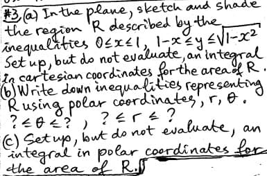 #3(a) In the plane, sketch and shade
the region R described by the
inequalities O≤x≤1, 1-x≤y ≤√1-x²
Set up, but do not evaluate, an integral
in cartesian coordinates for the area of R.
(6) Write down inequalities representing
Rusing polar coordinates, r, A.
?≤DE?) ?≤rs?
?404?
(c) Set up, but do not evaluate, an
integral in polar coordinates for
the area of R.S