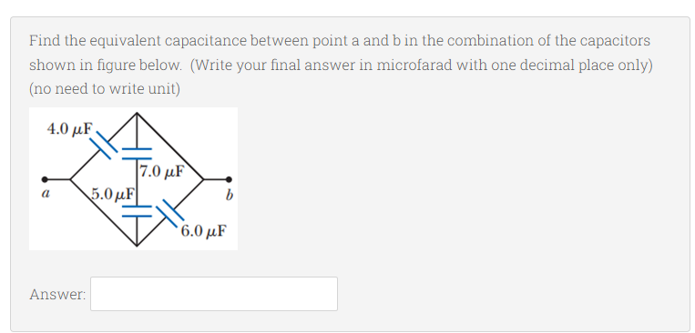 Find the equivalent capacitance between point a and b in the combination of the capacitors
shown in figure below. (Write your final answer in microfarad with one decimal place only)
(no need to write unit)
4.0 μF.
7.0 µF
5.0µF
a
6.0 μF
Answer:
