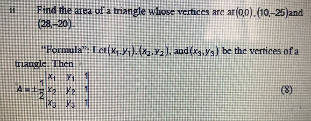 Find the area of a triangle whose vertices are at (0,0), (10,-25)and
(28,-20).
"Formula": Let(x,,y.).(x, y,), and (x3,y3) be the vertices of a
triangle. Then
1
A=±%=X2 y2
(8)
X3 Ya
