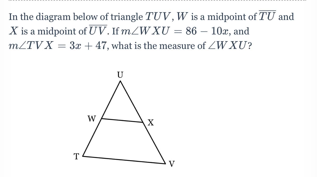 In the diagram below of triangle TUV,W is a midpoint of TU and
X is a midpoint of UV. If mZW XU = 86 – 10x, and
MZTV X = 3x + 47, what is the measure of ZW XU?
-
U
W
T
V

