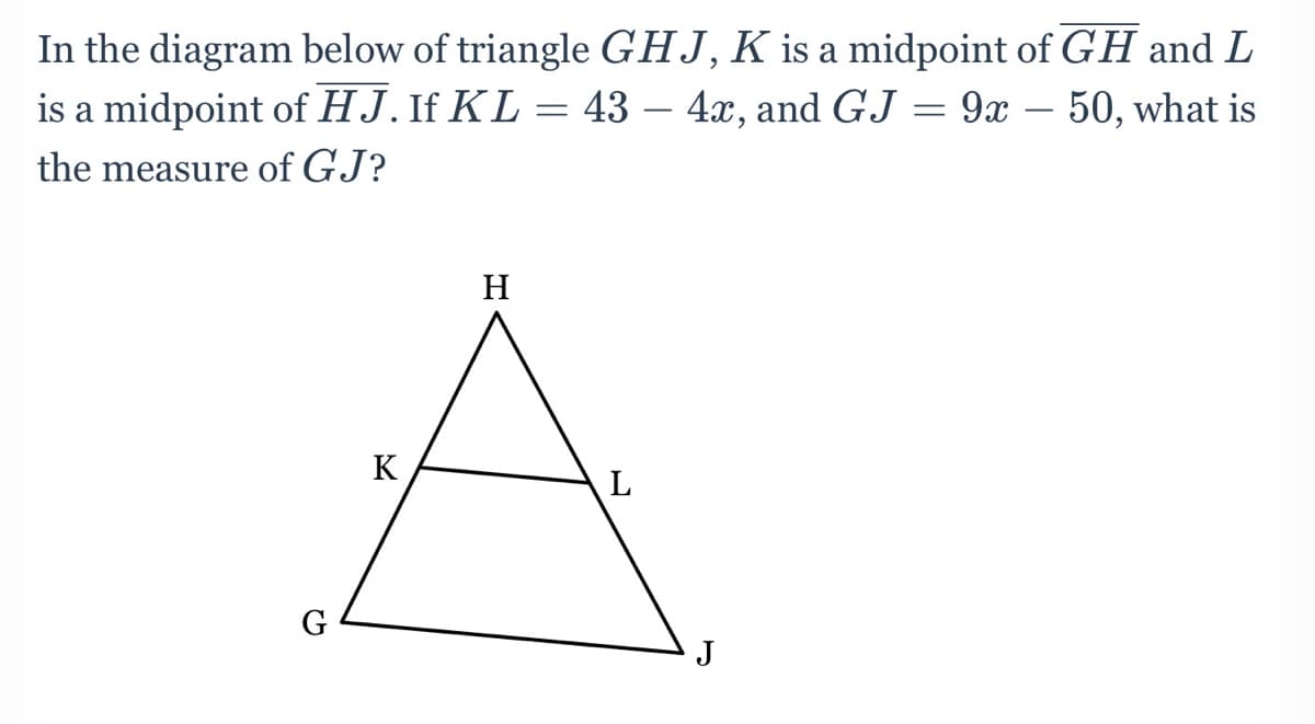 In the diagram below of triangle GHJ,K is a midpoint of GH and L
is a midpoint of HJ. If KL = 43 – 4x, and GJ = 9x – 50, what is
the measure of GJ?
H
K
G
J

