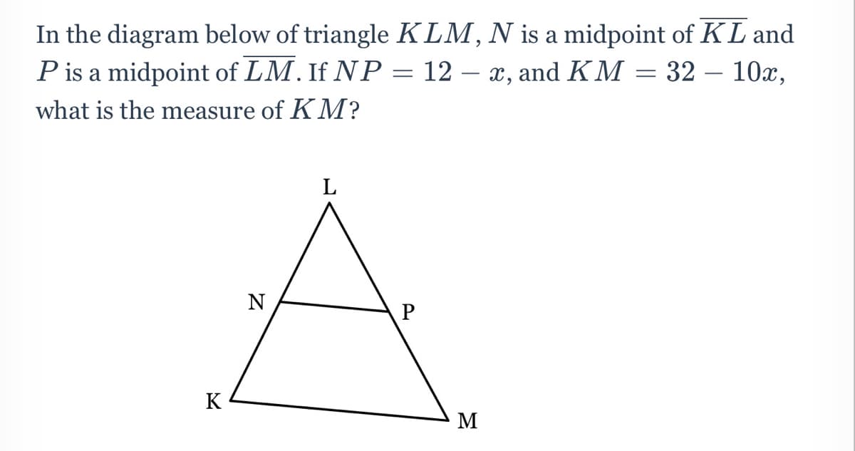 In the diagram below of triangle KLM, N is a midpoint of KL and
Pis a midpoint of LM. If NP = 12 – x, and KM = 32 – 10x,
-
what is the measure of K M?
L
N
K
M
