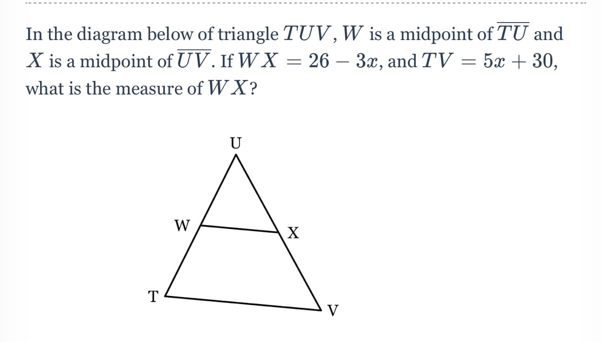 In the diagram below of triangle TUV,W is a midpoint of TU and
X is a midpoint of UV. If W X = 26 – 3x, and TV = 5x + 30,
what is the measure of W X?
U
W
X
T
V
