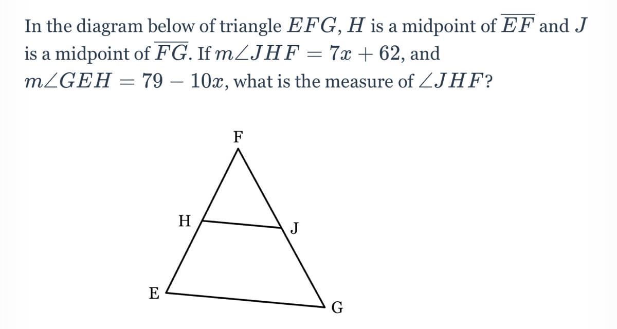 In the diagram below of triangle EFG, H is a midpoint of EF and J
= 7x + 62, and
is a midpoint of FG. If mZJHF
MZGEH = 79 – 10x, what is the measure of ZJHF?
H
J
E
G
