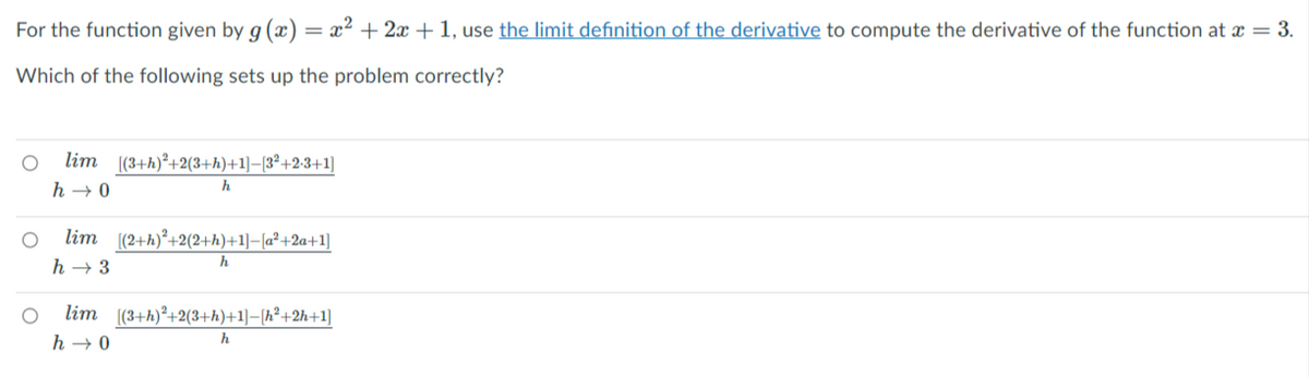 For the function given by g (x) = x² + 2x +1, use the limit definition of the derivative to compute the derivative of the function at x = 3.
Which of the following sets up the problem correctly?
lim (3+h)*+2(3+h)+1]–{3°+2-3+1]
h → 0
h
lim (2+h)°+2(2+h)+1]–[a² +2a+1]
h → 3
lim (3+h)²+2(3+h)+1]–[h²+2h+1]
h → 0
h
