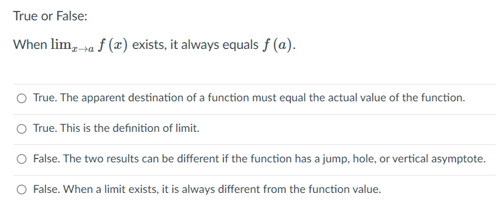 True or False:
When lim, »a f (x) exists, it always equals f (a).
O True. The apparent destination of a function must equal the actual value of the function.
O True. This is the definition of limit.
False. The two results can be different if the function has a jump, hole, or vertical asymptote.
O False. When a limit exists, it is always different from the function value.
